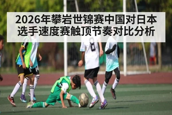 2026年攀岩世锦赛中国对日本选手速度赛触顶节奏对比分析（kaiyun）